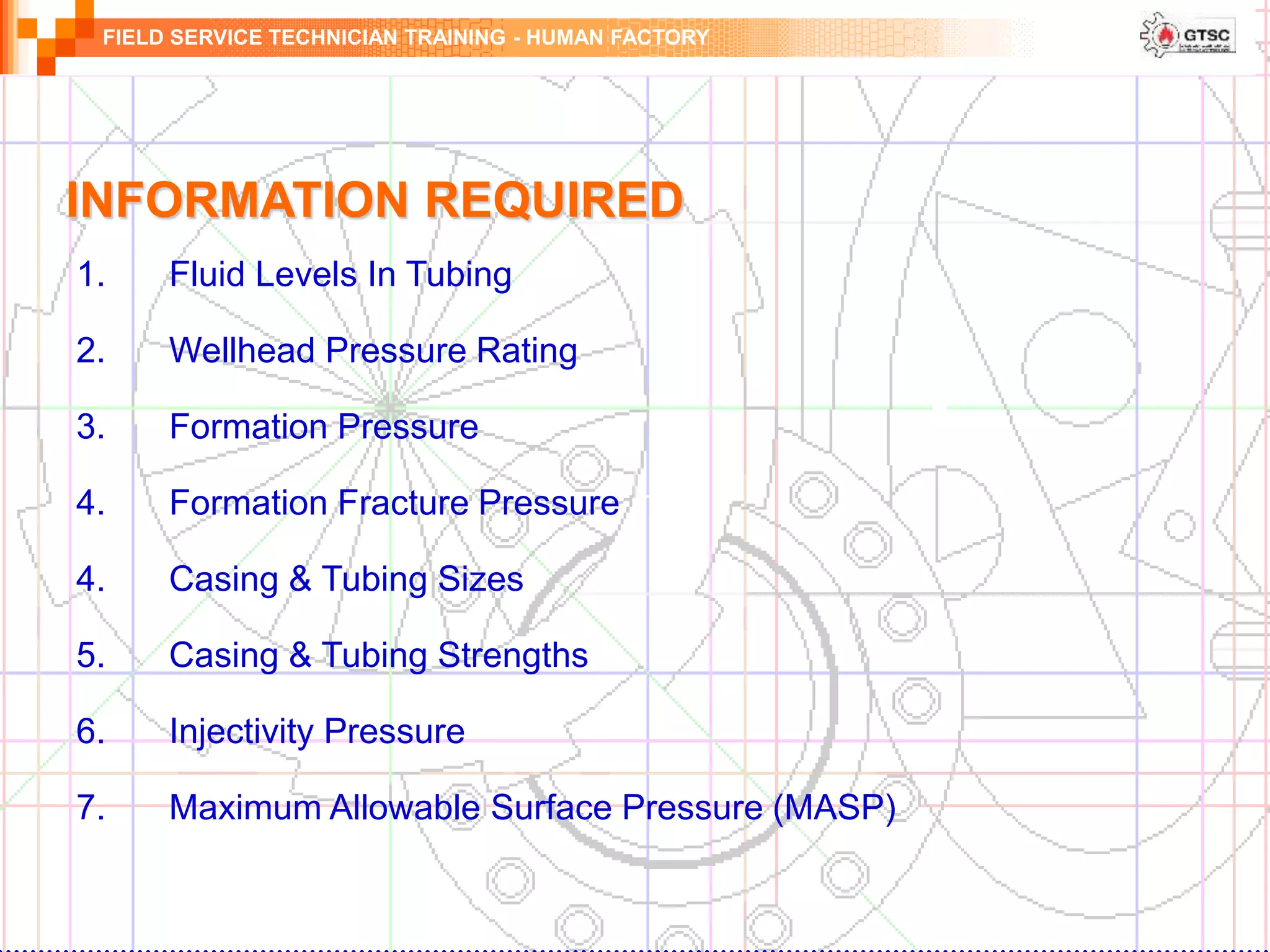 FIELD SERVICE TECHNICIAN TRAINING - HUMAN FACTORY
INFORMATION REQUIRED
1. Fluid Levels In Tubing
2. Wellhead Pressure Rating
3. Formation Pressure
4. Formation Fracture Pressure
4. Casing & Tubing Sizes
5. Casing & Tubing Strengths
6. Injectivity Pressure
7. Maximum Allowable Surface Pressure (MASP)
 