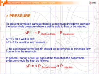 FIELD SERVICE TECHNICIAN TRAINING - HUMAN FACTORY
To prevent formation damage there is a minimum drawdown between
the bottomhole pressure where a well is able to flow or be injected:
∆P = P Bottom Hole – P Reservoir
P < 0 for a well to flow.
P > 0 for injection into reservoir.
 for a particular formation P should be determined to minimise flow
from or into the reservoir.
In general, during a well kill against the formation the bottomhole
pressure should be kept as follows:
∆P = < P Bottom Hole < P Injection
∆ PRESSURE
 
