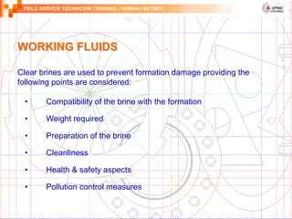 FIELD SERVICE TECHNICIAN TRAINING - HUMAN FACTORY
• Compatibility of the brine with the formation
• Weight required
• Preparation of the brine
• Cleanliness
• Health & safety aspects
• Pollution control measures
Clear brines are used to prevent formation damage providing the
following points are considered:
WORKING FLUIDS
 