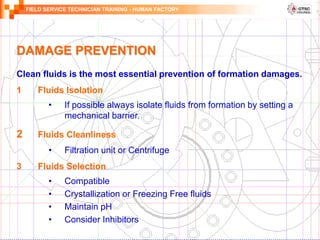 FIELD SERVICE TECHNICIAN TRAINING - HUMAN FACTORY
Clean fluids is the most essential prevention of formation damages.
1 Fluids Isolation
• If possible always isolate fluids from formation by setting a
mechanical barrier.
2 Fluids Cleanliness
• Filtration unit or Centrifuge
3 Fluids Selection
• Compatible
• Crystallization or Freezing Free fluids
• Maintain pH
• Consider Inhibitors
DAMAGE PREVENTION
 