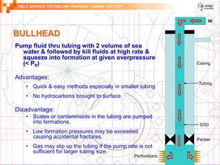 FIELD SERVICE TECHNICIAN TRAINING - HUMAN FACTORY
BULLHEAD
Pump fluid thru tubing with 2 volume of sea
water & followed by kill fluids at high rate &
squeeze into formation at given overpressure
(< Pff)
Advantages:
• Quick & easy methods especially in smaller tubing
• No hydrocarbons brought to surface.
Disadvantage:
• Scales or contaminants in the tubing are pumped
into formations.
• Low formation pressures may be exceeded
causing accidental fractures.
• Gas may slip up the tubing if the pump rate is not
sufficient for larger tubing size.
IN
SSD
Perforations
Tubing
Casing
Packer
 