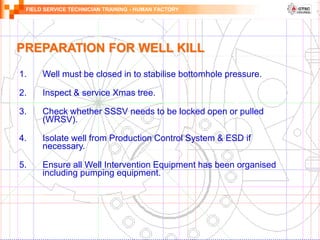 FIELD SERVICE TECHNICIAN TRAINING - HUMAN FACTORY
PREPARATION FOR WELL KILL
1. Well must be closed in to stabilise bottomhole pressure.
2. Inspect & service Xmas tree.
3. Check whether SSSV needs to be locked open or pulled
(WRSV).
4. Isolate well from Production Control System & ESD if
necessary.
5. Ensure all Well Intervention Equipment has been organised
including pumping equipment.
 