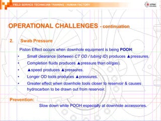 FIELD SERVICE TECHNICIAN TRAINING - HUMAN FACTORY
OPERATIONAL CHALLENGES - continuation
2. Swab Pressure
Piston Effect occurs when downhole equipment is being POOH:
• Small clearance (between CT OD / tubing ID) produces ▲pressures.
• Completion fluids produces ▲pressure than oil/gas).
• ▲speed produces ▲pressures.
• Longer OD tools produces ▲pressures.
• Greater effect when downhole tools closer to reservoir & causes
hydrocarbon to be drawn out from reservoir.
Prevention:
Slow down while POOH especially at downhole accessories.
 
