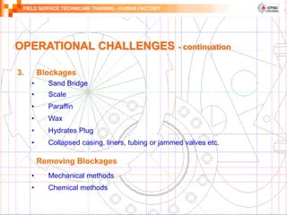 FIELD SERVICE TECHNICIAN TRAINING - HUMAN FACTORY
OPERATIONAL CHALLENGES - continuation
3. Blockages
• Sand Bridge
• Scale
• Paraffin
• Wax
• Hydrates Plug
• Collapsed casing, liners, tubing or jammed valves etc.
Removing Blockages
• Mechanical methods
• Chemical methods
 