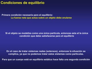 Condiciones de equilibrio
Primera condición necesaria para el equilibrio:
La fuerza neta que actúa sobre un objeto debe anularse
Si el objeto se modeliza como una única partícula, entonces esta el la única
condición que debe satisfacerse para el equilibrio
En el caso de tratar sistemas reales (extensos), entonces la situación se
complica, ya que no podemos tratar estos sistemas como partículas.
Para que un cuerpo esté en equilibrio estático hace falta una segunda condición
 