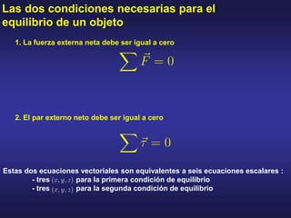 Las dos condiciones necesarias para el
equilibrio de un objeto
2. El par externo neto debe ser igual a cero
1. La fuerza externa neta debe ser igual a cero
Estas dos ecuaciones vectoriales son equivalentes a seis ecuaciones escalares :
- tres para la primera condición de equilibrio
- tres para la segunda condición de equilibrio
 