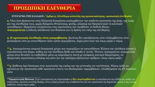 ΠΡΟΣΩΠΙΚΗ ΕΛΕΥΘΕΡΙΑ
ΣΥΝΤΑΓΜΑ ΤΗΣ ΕΛΛΑΔΟΣ : 'Αρθρο 5: (Ελεύθερη ανάπτυξη της προσωπικότητας, προσωπική ελευθερία)
2. Όλοι όσοι βρίσκονται στην Ελληνική Επικράτεια απολαμβάνουν την απόλυτη προστασία της ζωής, της τιμής
και της ελευθερίας τους, χωρίς διάκριση εθνικότητας, φυλής, γλώσσας και θρησκευτικών ή πολιτικών
πεποιθήσεων. Eξαιρέσεις επιτρέπονται στις περιπτώσεις που προβλέπει το διεθνές δίκαιο.
Απαγορεύεται η έκδοση αλλοδαπού που διώκεται για τη δράση του υπέρ της ελευθερίας.
3. H προσωπική ελευθερία είναι απαραβίαστη. Kανένας δεν καταδιώκεται ούτε συλλαμβάνεται ούτε
φυλακίζεται ούτε με οποιονδήποτε άλλο τρόπο περιορίζεται, παρά μόνο όταν και όπως ορίζει ο νόμος.
**4. Απαγορεύονται ατομικά διοικητικά μέτρα που περιορίζουν σε οποιονδήποτε Έλληνα την ελεύθερη κίνηση ή
εγκατάσταση στη Χώρα, καθώς και την ελεύθερη έξοδο και είσοδο σ’ αυτήν. Τέτοιου περιεχομένου περιοριστικά
μέτρα είναι δυνατόν να επιβληθούν μόνο ως παρεπόμενη ποινή με απόφαση ποινικού δικαστηρίου, σε
εξαιρετικές περιπτώσεις ανάγκης και μόνο για την πρόληψη αξιόποινων πράξεων, όπως νόμος ορίζει.
**5. Καθένας έχει δικαίωμα στην προστασία της υγείας και της γενετικής του ταυτότητας. Νόμος ορίζει τα
σχετικά με την προστασία κάθε προσώπου έναντι των βιοϊατρικών παρεμβάσεων. (Αναθεώρηση της 6ης Απριλίου
2001
_______________________
**Ερμηνευτική δήλωση: Στην απαγόρευση της παραγράφου 4 δεν περιλαμβάνεται η απαγόρευση της εξόδου με πράξη του
εισαγγελέα, εξαιτίας ποινικής δίωξης, ούτε η λήψη μέτρων που επιβάλλονται για την προστασία της δημόσιας υγείας ή της υγείας
ασθενών, όπως νόμος ορίζει.
 