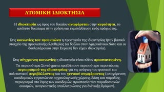 ΑΤΟΜΙΚΗ ΙΔΙΟΚΤΗΣΙΑ
Η ιδιοκτησία ως όρος του δικαίου αναφέρεται στην κυριότητα, το
απόλυτο δικαίωμα στην χρήση και εκμετάλλευση ενός πράγματος.
Στις κοινωνίες του 19ου αιώνα η προστασία της ιδιοκτησίας ήταν βασικό
στοιχείο της προσωπικής ελευθερίας (οι δούλοι στον Αμερικάνικο Νότο και οι
δουλοπάροικοι στην Ευρώπη δεν είχαν ιδιοκτησία).
Στις σύγχρονες κοινωνίες η ιδιοκτησία είναι πλέον προστατευμένη.
Τα περισσότερα Συντάγματα προβλέπουν περισσότερο περιπτώσεις
περιορισμού της ιδιοκτησίας για τις ανάγκες του φυσικού και
πολιτιστικού περιβάλλοντος και του γενικού συμφέροντος (απαγόρευση
οικοδομικών εργασιών σε αρχαιολογικούς χώρους, δάση και παραλίες,
περιορισμοί στο ύψος των οικοδομών, προστασία των παραδοσιακών
οικισμών, αναγκαστικές απαλλοτριώσεις για διάνοιξη δρόμων).
 
