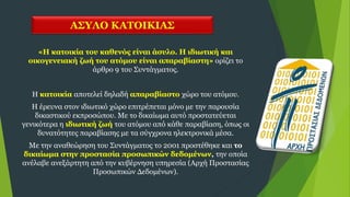 ΑΣΥΛΟ ΚΑΤΟΙΚΙΑΣ
«Η κατοικία του καθενός είναι άσυλο. Η ιδιωτική και
οικογενειακή ζωή του ατόμου είναι απαραβίαστη» ορίζει το
άρθρο 9 του Συντάγματος.
Η κατοικία αποτελεί δηλαδή απαραβίαστο χώρο του ατόμου.
Η έρευνα στον ιδιωτικό χώρο επιτρέπεται μόνο με την παρουσία
δικαστικού εκπροσώπου. Με το δικαίωμα αυτό προστατεύεται
γενικότερα η ιδιωτική ζωή του ατόμου από κάθε παραβίαση, όπως οι
δυνατότητες παραβίασης με τα σύγχρονα ηλεκτρονικά μέσα.
Με την αναθεώρηση του Συντάγματος το 2001 προστέθηκε και το
δικαίωμα στην προστασία προσωπικών δεδομένων, την οποία
ανέλαβε ανεξάρτητη από την κυβέρνηση υπηρεσία (Αρχή Προστασίας
Προσωπικών Δεδομένων).
 