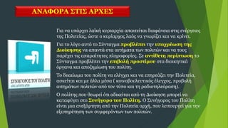 ΑΝΑΦΟΡΑ ΣΤΙΣ ΑΡΧΕΣ
Για να υπάρχει λαϊκή κυριαρχία απαιτείται διαφάνεια στις ενέργειες
της Πολιτείας, ώστε ο κυρίαρχος λαός να γνωρίζει και να κρίνει.
Για το λόγο αυτό το Σύνταγμα προβλέπει την υποχρέωση της
Διοίκησης να απαντά στα αιτήματα των πολιτών και να τους
παρέχει τις απαραίτητες πληροφορίες. Σε αντίθετη περίπτωση το
Σύνταγμα προβλέπει την επιβολή προστίμου στα διοικητικά
όργανα και αποζημίωση του πολίτη.
Το δικαίωμα του πολίτη να ελέγχει και να επηρεάζει την Πολιτεία,
ασκείται και με άλλα μέσα ( κοινοβουλευτικός έλεγχος, προβολή
αιτημάτων πολιτών από τον τύπο και τη ραδιοτηλεόραση).
Ο πολίτης που θεωρεί ότι αδικείται από τη Διοίκηση μπορεί να
καταφύγει στο Συνήγορο του Πολίτη. Ο Συνήγορος του Πολίτη
είναι μια ανεξάρτητη από την Πολιτεία αρχή, που λειτουργεί για την
εξυπηρέτηση των συμφερόντων των πολιτών.
 