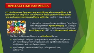 ΘΡΗΣΚΕΥΤΙΚΗ ΕΛΕΥΘΕΡΙΑ
Η πίστη είναι εσωτερική ψυχική υπόθεση. Για το λόγο
αυτό απαγορεύεται ο προσηλυτισμός. Το Σύνταγμα
κατοχυρώνει όχι μόνον τη θρησκευτική ελευθερία
(ανεξιθρησκία) αλλά και τη θρησκευτική ισότητα.
«Η ελευθερία της θρησκευτικής συνείδησης είναι απαραβίαστη. Η
απόλαυση των ατομικών και πολιτικών δικαιωμάτων δεν εξαρτάται
από τις θρησκευτικές πεποιθήσεις καθενός» (άρθρο 13 παρ. 1 Συντ.).
Με βάση το Σύνταγμα Έλληνες και αλλοδαποί έχουν:
 την ελευθερία να έχουν τις θρησκευτικές πεποιθήσεις τους και να
μην έχουν διαφορετική αντιμετώπιση από την Πολιτεία εξαιτίας
του διαφορετικού τους θρησκεύματος,
 την ελευθερία να ασκούν ελεύθερα τα λατρευτικά τους
καθήκοντα.
 