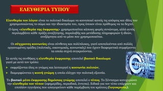 ΕΛΕΥΘΕΡΙΑ ΤΥΠΟΥ
Ελευθερία του λόγου είναι το πολιτικό δικαίωμα να κοινοποιεί κανείς τις απόψεις και ιδέες του
χρησιμοποιώντας το σώμα και την ιδιοκτησία του, προς όποιον είναι πρόθυμος να τα δεχτεί.
Ο όρος «ελευθερία της έκφρασης» χρησιμοποιείται κάποιες φορές συνώνυμα, αλλά αυτός
περιλαμβάνει κάθε πράξη αναζήτησης, παραλαβής και μετάδοσης πληροφοριών ή ιδεών,
ανεξάρτητα από το μέσο που χρησιμοποιείται.
Οι σύγχρονες κοινωνίες είναι σύνθετες και πολύπλοκες, γιατί αποτελούνται από πολλές
οργανωμένες ομάδες (πολιτικές, οικονομικές, κοινωνικές) που έχουν διαφορετικά συμφέροντα
τα οποία συχνά συγκρούονται.
Σε αυτές τις συνθήκες η ελευθερία έκφρασης αποτελεί βασικό δικαίωμα
γιατί με αυτό τον τρόπο:
 εκφράζονται όλες οι γνώμες και λειτουργεί η κοινωνία πολιτών,
 διαμορφώνεται η κοινή γνώμη η οποία ελέγχει την πολιτική εξουσία.
Το βασικό μέσο έκφρασης δημόσιας γνώμης αποτελεί ο τύπος. Το Σύνταγμα κατοχυρώνει
την ελευθερία του τύπου (εφημερίδες, περιοδικά, έντυπα). Ειδικά για τον τύπο υπάρχουν και
επιπλέον εγγυήσεις που απαγορεύουν κάθε παρέμβαση του κράτους (λογοκρισία).
 