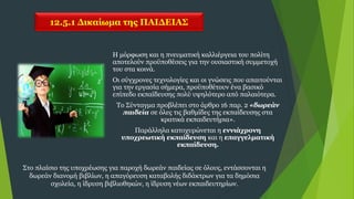 12.5.1 Δικαίωμα της ΠΑΙΔΕΙΑΣ
Η μόρφωση και η πνευματική καλλιέργεια του πολίτη
αποτελούν προϋποθέσεις για την ουσιαστική συμμετοχή
του στα κοινά.
Οι σύγχρονες τεχνολογίες και οι γνώσεις που απαιτούνται
για την εργασία σήμερα, προϋποθέτουν ένα βασικό
επίπεδο εκπαίδευσης πολύ υψηλότερο από παλαιότερα.
Το Σύνταγμα προβλέπει στο άρθρο 16 παρ. 2 «δωρεάν
παιδεία σε όλες τις βαθμίδες της εκπαίδευσης στα
κρατικά εκπαιδευτήρια».
Παράλληλα κατοχυρώνεται η εννιάχρονη
υποχρεωτική εκπαίδευση και η επαγγελματική
εκπαίδευση.
Στο πλαίσιο της υποχρέωσης για παροχή δωρεάν παιδείας σε όλους, εντάσσονται η
δωρεάν διανομή βιβλίων, η απαγόρευση καταβολής διδάκτρων για τα δημόσια
σχολεία, η ίδρυση βιβλιοθηκών, η ίδρυση νέων εκπαιδευτηρίων.
 
