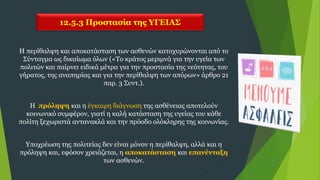 12.5.3 Προστασία της ΥΓΕΙΑΣ
Η περίθαλψη και αποκατάσταση των ασθενών κατοχυρώνονται από το
Σύνταγμα ως δικαίωμα όλων («Το κράτος μεριμνά για την υγεία των
πολιτών και παίρνει ειδικά μέτρα για την προστασία της νεότητας, του
γήρατος, της αναπηρίας και για την περίθαλψη των απόρων» άρθρο 21
παρ. 3 Συντ.).
Η πρόληψη και η έγκαιρη διάγνωση της ασθένειας αποτελούν
κοινωνικό συμφέρον, γιατί η καλή κατάσταση της υγείας του κάθε
πολίτη ξεχωριστά αντανακλά και την πρόοδο ολόκληρης της κοινωνίας.
Υποχρέωση της πολιτείας δεν είναι μόνον η περίθαλψη, αλλά και η
πρόληψη και, εφόσον χρειάζεται, η αποκατάσταση και επανένταξη
των ασθενών.
 