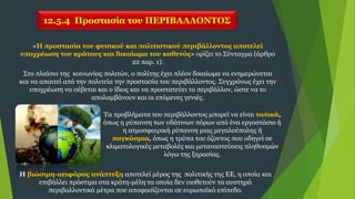 12.5.4 Προστασία του ΠΕΡΙΒΑΛΛΟΝΤΟΣ
«Η προστασία του φυσικού και πολιτιστικού περιβάλλοντος αποτελεί
υποχρέωση του κράτους και δικαίωμα του καθενός» ορίζει το Σύνταγμα (άρθρο
22 παρ. 1).
Στο πλαίσιο της κοινωνίας πολιτών, ο πολίτης έχει πλέον δικαίωμα να ενημερώνεται
και να απαιτεί από την πολιτεία την προστασία του περιβάλλοντος. Συγχρόνως έχει την
υποχρέωση να σέβεται και ο ίδιος και να προστατεύει το περιβάλλον, ώστε να το
απολαμβάνουν και οι επόμενες γενιές.
Η βιώσιμη-αειφόρος ανάπτυξη αποτελεί μέρος της πολιτικής της ΕΕ, η οποία και
επιβάλλει πρόστιμα στα κράτη-μέλη τα οποία δεν υιοθετούν τα αυστηρά
περιβαλλοντικά μέτρα που αποφασίζονται σε ευρωπαϊκό επίπεδο.
Τα προβλήματα του περιβάλλοντος μπορεί να είναι τοπικά,
όπως η ρύπανση των υδάτινων πόρων από ένα εργοστάσιο ή
η ατμοσφαιρική ρύπανση μιας μεγαλούπολης ή
παγκόσμια, όπως η τρύπα του όζοντος που οδηγεί σε
κλιματολογικές μεταβολές και μεταναστεύσεις πληθυσμών
λόγω της ξηρασίας.
 