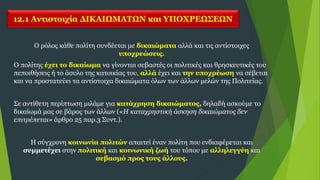 12.1 Αντιστοιχία ΔΙΚΑΙΩΜΑΤΩΝ και ΥΠΟΧΡΕΩΣΕΩΝ
Ο ρόλος κάθε πολίτη συνδέεται με δικαιώματα αλλά και τις αντίστοιχες
υποχρεώσεις.
Ο πολίτης έχει το δικαίωμα να γίνονται σεβαστές οι πολιτικές και θρησκευτικές του
πεποιθήσεις ή το άσυλο της κατοικίας του, αλλά έχει και την υποχρέωση να σέβεται
και να προστατεύει τα αντίστοιχα δικαιώματα όλων των άλλων μελών της Πολιτείας.
Σε αντίθετη περίπτωση μιλάμε για κατάχρηση δικαιώματος, δηλαδή ασκούμε το
δικαίωμά μας σε βάρος των άλλων («Η καταχρηστική άσκηση δικαιώματος δεν
επιτρέπεται» άρθρο 25 παρ.3 Συντ.).
Η σύγχρονη κοινωνία πολιτών απαιτεί έναν πολίτη που ενδιαφέρεται και
συμμετέχει στην πολιτική και κοινωνική ζωή του τόπου με αλληλεγγύη και
σεβασμό προς τους άλλους.
 