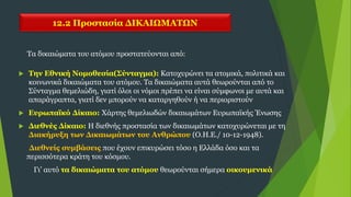 12.2 Προστασία ΔΙΚΑΙΩΜΑΤΩΝ
 Την Εθνική Νομοθεσία(Σύνταγμα): Κατοχυρώνει τα ατομικά, πολιτικά και
κοινωνικά δικαιώματα του ατόμου. Τα δικαιώματα αυτά θεωρούνται από το
Σύνταγμα θεμελιώδη, γιατί όλοι οι νόμοι πρέπει να είναι σύμφωνοι με αυτά και
απαράγραπτα, γιατί δεν μπορούν να καταργηθούν ή να περιοριστούν
 Ευρωπαϊκό Δίκαιο: Χάρτης θεμελιωδών δικαιωμάτων Ευρωπαϊκής Ένωσης
 Διεθνές Δίκαιο: Η διεθνής προστασία των δικαιωμάτων κατοχυρώνεται με τη
Διακήρυξη των Δικαιωμάτων του Ανθρώπου (Ο.Η.Ε./ 10-12-1948).
Διεθνείς συμβάσεις που έχουν επικυρώσει τόσο η Ελλάδα όσο και τα
περισσότερα κράτη του κόσμου.
Γι’ αυτό τα δικαιώματα του ατόμου θεωρούνται σήμερα οικουμενικά
Τα δικαιώματα του ατόμου προστατεύονται από:
 