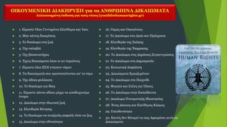 ΟΙΚΟΥΜΕΝΙΚΗ ΔΙΑΚΗΡΥΞΗ για τα ΑΝΘΡΩΠΙΝΑ ΔΙΚΑΙΩΜΑΤΑ
Απλοποιημένη έκδοση για τους νέους (youthforhumanrights.gr)
 1. Είμαστε Όλοι Γεννημένοι Ελεύθεροι και Ίσοι.
 2. Μην κάνεις διακρίσεις
 3. Το δικαίωμα στη ζωή
 4. Όχι σκλαβιά
 5. Όχι βασανιστήρια
 6. Έχεις δικαιώματα όπου κι αν πηγαίνεις
 7. Είμαστε όλοι ΙΣΟΙ ενώπιον νόμου
 8. Τα δικαιώματά σου προστατεύονται απ’ το νόμο
 9. Όχι άδικη φυλάκιση
 10. Το δικαίωμα για δίκη
 11. Είμαστε πάντα αθώοι μέχρι να αποδειχτούμε
ένοχοι
 12. Δικαίωμα στην ιδιωτική ζωή
 13. Ελευθερία Κίνησης
 14. Το δικαίωμα να αναζητάς ασφαλή τόπο να ζεις
 15. Δικαίωμα στην εθνικότητα
 16. Γάμος και Οικογένεια.
 17. Το Δικαίωμα στα Δικά σου Πράγματα
 18. Ελευθερία της Σκέψης
 19. Ελευθερία της Έκφρασης
 20. Το Δικαίωμα στις Δημόσιες Συγκεντρώσεις
 21. Το Δικαίωμα στη Δημοκρατία
 22. Κοινωνική Ασφάλιση
 23. Δικαιώματα Εργαζομένων
 24. Το Δικαίωμα στο Παιχνίδι
 25. Φαγητό και Στέγη για Όλους
 26. Το Δικαίωμα στην Εκπαίδευση
 27. Δικαίωμα Πνευματικής Ιδιοκτησίας
 28. Ένας Δίκαιος και Ελεύθερος Κόσμος
 29. Υπευθυνότητα
 30. Κανείς δεν Μπορεί να σας Αφαιρέσει αυτά τα
Δικαιώματα
 