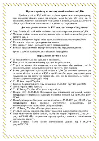 Правила прийому до закладу дошкільної освіти (ЗДО)
Прийом дітей до ЗДО здійснює керівник протягом календарного року,
при наявності вільних місць, на підставі заяви батьків або осіб, які їх
замінюють, медичної довідки про стан здоров’я дитини, довідки дільничного
лікаря про епідеміологічне оточення, свідоцтва про народження.
Для зарахування дитини до ЗДО необхідні наступні документи:
 Заява батьків або осіб, які їх замінюють щодо влаштування дитини до ЗДО;
 Медична довідка дитини з проходженням всіх спеціалістів певної форми (до
вступу в ЗДО);
 Виписка із медичної карти, карта профілактичних щеплень (форма №63);
 Ксерокопія свідоцтва про народження дитини;
 При наявності пільг – документи, що їх підтверджують;
 Батькам необхідно мати паспорт і свідоцтво про народження дитини.
Групи у ЗДО комплектуються за віковими категоріями
Відрахування дитини з ЗДО:
 За бажанням батьків або осіб, які їх замінюють;
 На підставі медичного висновку про стан здоровя дитини;
 У разі не сплати без поважних причин батьками або особами, які їх
заманюють, плати за харчування дитини протягом двох місяців;
 В разі довготривалої відсутності дитини в ЗДО без поважної причини (за
дитиною зберігається місце в ЗДО у разі її хвороби, карантину, санаторного
лікування, на час відпустки батьків або осіб, які їх замінюють, а також у
літньо-оздоровчий період (75 днів).
 Ст..53 Конституції України;
 Рішення Конституційного суду України від 04.03.2004 року №5-рп/2004;
 Закон України «Про освіту»;
 Ст..36 Закону України «Про дошкільну освіту»;
 Пункти 6,8,11,12,15,18,19 Положення про дошкільний навчальний заклад,
затвердженого постановою Кабінету Міністрів України від 12.03.2003 року
№305;
 Наказ Міністерства Охорони здоровя України від 27.12.1999 року №302 «Про
затвердження форм облікової статистичної документації, що
використовується в поліклініках (амбулаторіях)»;
 Ст..12 Закону України «Про охорону дитинства»;
 Ст..12, 15 Закону України «Про захист населення від інфекційних хвороб»;
 Лист Міністерства освіти і науки, молоді на спорту України від 25.05.2011
року №1/9-389 «Про дотримання порядку прийому дитини до дошкільного
навчального закладу»;
 Закон України «Проо захист персональних данних від 01.06.2010
року№2297-VI
 