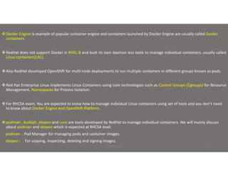 Docker Engine is example of popular container engine and containers launched by Docker Engine are usually called Docker
containers.
RedHat does not support Docker in RHEL-8 and built its own daemon less tools to manage individual containers, usually called
Linux containers(LXC).
Also RedHat developed OpenShift for multi node deployments to run multiple containers in different groups known as pods.
Red Hat Enterprise Linux implements Linux Containers using core technologies such as Control Groups (Cgroups) for Resource
Management, Namespaces for Process Isolation.
For RHCSA exam, You are expected to know how to manage individual Linux containers using set of tools and you don’t need
to know about Docker Engine and OpenShift Platform.
podman , buildah, skopeo and runc are tools developed by RedHat to manage individual containers. We will mainly discuss
about podman and skopeo which is expected at RHCSA level.
podman : Pod Manager for managing pods and container images.
skopeo : For copying, inspecting, deleting and signing images.
PRINCE BAJAJ 4
 