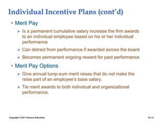 Copyright © 2011 Pearson Education 12–13
Individual Incentive Plans (cont’d)
• Merit Pay
 Is a permanent cumulative salary increase the firm awards
to an individual employee based on his or her individual
performance
 Can detract from performance if awarded across the board
 Becomes permanent ongoing reward for past performance
• Merit Pay Options
 Give annual lump-sum merit raises that do not make the
raise part of an employee’s base salary.
 Tie merit awards to both individual and organizational
performance.
 