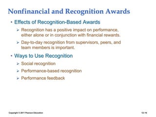 Copyright © 2011 Pearson Education 12–16
Nonfinancial and Recognition Awards
• Effects of Recognition-Based Awards
 Recognition has a positive impact on performance,
either alone or in conjunction with financial rewards.
 Day-to-day recognition from supervisors, peers, and
team members is important.
• Ways to Use Recognition
 Social recognition
 Performance-based recognition
 Performance feedback
 