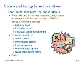 Copyright © 2011 Pearson Education 12–24
Short- and Long-Term Incentives
• Short-Term Incentives: The Annual Bonus
 Plans intended to motivate short-term performance
of managers and tied to company profitability.
 Issues in awarding bonuses
 Eligibility basis
 Fund size basis
 Individual performance award
 Long-term incentives
 Stock options
 Performance shares
 Indexed options
 Premium price options
 Stock appreciation rights
 Perks
 