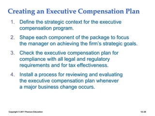 Copyright © 2011 Pearson Education 12–26
Creating an Executive Compensation Plan
1. Define the strategic context for the executive
compensation program.
2. Shape each component of the package to focus
the manager on achieving the firm’s strategic goals.
3. Check the executive compensation plan for
compliance with all legal and regulatory
requirements and for tax effectiveness.
4. Install a process for reviewing and evaluating
the executive compensation plan whenever
a major business change occurs.
 