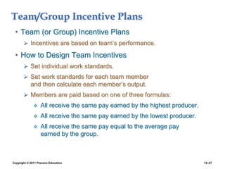 Copyright © 2011 Pearson Education 12–27
Team/Group Incentive Plans
• Team (or Group) Incentive Plans
 Incentives are based on team’s performance.
• How to Design Team Incentives
 Set individual work standards.
 Set work standards for each team member
and then calculate each member’s output.
 Members are paid based on one of three formulas:
 All receive the same pay earned by the highest producer.
 All receive the same pay earned by the lowest producer.
 All receive the same pay equal to the average pay
earned by the group.
 