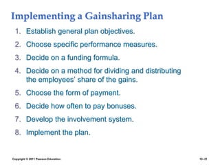 Copyright © 2011 Pearson Education 12–31
Implementing a Gainsharing Plan
1. Establish general plan objectives.
2. Choose specific performance measures.
3. Decide on a funding formula.
4. Decide on a method for dividing and distributing
the employees’ share of the gains.
5. Choose the form of payment.
6. Decide how often to pay bonuses.
7. Develop the involvement system.
8. Implement the plan.
 