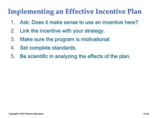 Copyright © 2011 Pearson Education 12–35
Implementing an Effective Incentive Plan
1. Ask: Does it make sense to use an incentive here?
2. Link the incentive with your strategy.
3. Make sure the program is motivational.
4. Set complete standards.
5. Be scientific in analyzing the effects of the plan.
 