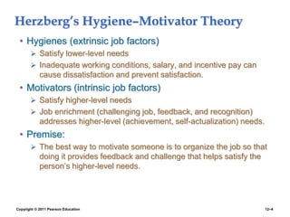 Copyright © 2011 Pearson Education 12–4
Herzberg’s Hygiene–Motivator Theory
• Hygienes (extrinsic job factors)
 Satisfy lower-level needs
 Inadequate working conditions, salary, and incentive pay can
cause dissatisfaction and prevent satisfaction.
• Motivators (intrinsic job factors)
 Satisfy higher-level needs
 Job enrichment (challenging job, feedback, and recognition)
addresses higher-level (achievement, self-actualization) needs.
• Premise:
 The best way to motivate someone is to organize the job so that
doing it provides feedback and challenge that helps satisfy the
person’s higher-level needs.
 