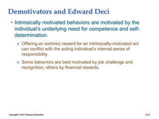 Copyright © 2011 Pearson Education 12–5
Demotivators and Edward Deci
• Intrinsically motivated behaviors are motivated by the
individual’s underlying need for competence and self-
determination.
 Offering an extrinsic reward for an intrinsically-motivated act
can conflict with the acting individual’s internal sense of
responsibility.
 Some behaviors are best motivated by job challenge and
recognition, others by financial rewards.
 