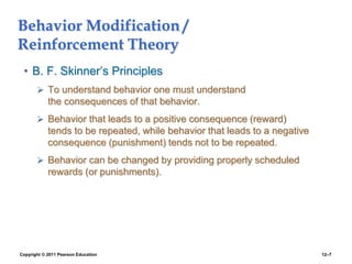 Copyright © 2011 Pearson Education 12–7
Behavior Modification /
Reinforcement Theory
• B. F. Skinner’s Principles
 To understand behavior one must understand
the consequences of that behavior.
 Behavior that leads to a positive consequence (reward)
tends to be repeated, while behavior that leads to a negative
consequence (punishment) tends not to be repeated.
 Behavior can be changed by providing properly scheduled
rewards (or punishments).
 
