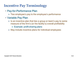 Copyright © 2011 Pearson Education 12–8
Incentive Pay Terminology
• Pay-for-Performance Plan
 Ties employee’s pay to the employee’s performance
• Variable Pay Plan
 Is an incentive plan that ties a group or team’s pay to some
measure of the firm’s (or the facility’s) overall profitability
 Example: profit-sharing plans
 May include incentive plans for individual employees
 