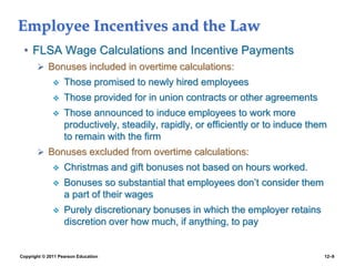 Copyright © 2011 Pearson Education 12–9
Employee Incentives and the Law
• FLSA Wage Calculations and Incentive Payments
 Bonuses included in overtime calculations:
 Those promised to newly hired employees
 Those provided for in union contracts or other agreements
 Those announced to induce employees to work more
productively, steadily, rapidly, or efficiently or to induce them
to remain with the firm
 Bonuses excluded from overtime calculations:
 Christmas and gift bonuses not based on hours worked.
 Bonuses so substantial that employees don’t consider them
a part of their wages
 Purely discretionary bonuses in which the employer retains
discretion over how much, if anything, to pay
 