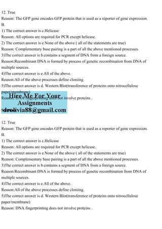 12. True
Reason: The GFP gene encodes GFP protein that is used as a reporter of gene expression.
B.
1) The correct answer is c.Helicase
Reason: All options are required for PCR except helicase.
2) The correct answer is e.None of the above ( all of the statements are true)
Reason: Complementary base pairing is a part of all the above mentioned processes.
3)The correct answer is b.contains a segment of DNA from a foreign source.
Reason:Recombinant DNA is formed by process of genetic recombination from DNA of
multiple sources.
4)The correct answer is e.All of the above.
Reason:All of the above processes define cloniing.
5)The correct answer is d. Western Blot(transference of proteins onto nitrocellulose
paper/membrane)
Reason: DNA fingerprinting does not involve proteins .
Solution
12. True
Reason: The GFP gene encodes GFP protein that is used as a reporter of gene expression.
B.
1) The correct answer is c.Helicase
Reason: All options are required for PCR except helicase.
2) The correct answer is e.None of the above ( all of the statements are true)
Reason: Complementary base pairing is a part of all the above mentioned processes.
3)The correct answer is b.contains a segment of DNA from a foreign source.
Reason:Recombinant DNA is formed by process of genetic recombination from DNA of
multiple sources.
4)The correct answer is e.All of the above.
Reason:All of the above processes define cloniing.
5)The correct answer is d. Western Blot(transference of proteins onto nitrocellulose
paper/membrane)
Reason: DNA fingerprinting does not involve proteins .
 