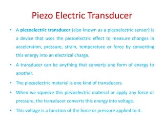 Piezo Electric Transducer
• A piezoelectric transducer (also known as a piezoelectric sensor) is
a device that uses the piezoelectric effect to measure changes in
acceleration, pressure, strain, temperature or force by converting
this energy into an electrical charge.
• A transducer can be anything that converts one form of energy to
another.
• The piezoelectric material is one kind of transducers.
• When we squeeze this piezoelectric material or apply any force or
pressure, the transducer converts this energy into voltage.
• This voltage is a function of the force or pressure applied to it.
 