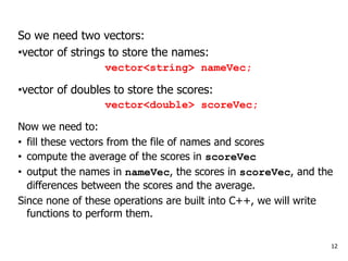12
So we need two vectors:
•vector of strings to store the names:
vector<string> nameVec;
•vector of doubles to store the scores:
vector<double> scoreVec;
Now we need to:
• fill these vectors from the file of names and scores
• compute the average of the scores in scoreVec
• output the names in nameVec, the scores in scoreVec, and the
differences between the scores and the average.
Since none of these operations are built into C++, we will write
functions to perform them.
 