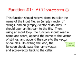 Function #1: fillVectors()
This function should receive from its caller the
name of the input file, an (empty) vector of
strings, and an (empty) vector of doubles. It
should open an ifstream to the file. Then,
using an input loop, the function should read a
name and score, append the name to the vector
of strings, and append the score to the vector
of doubles. On exiting the loop, the
function should pass the name-vector
and score-vector back to the caller.
13
as in
Slide #4
 