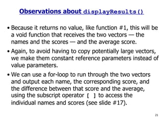 • Because it returns no value, like function #1, this will be
a void function that receives the two vectors — the
names and the scores — and the average score.
• Again, to avoid having to copy potentially large vectors,
we make them constant reference parameters instead of
value parameters.
• We can use a for-loop to run through the two vectors
and output each name, the corresponding score, and
the difference between that score and the average,
using the subscript operator [ ] to access the
individual names and scores (see slide #17).
21
Observations about displayResults()
 