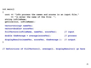 int main()
{
cout << "nTo process the names and scores in an input file,"
<< "n enter the name of the file: ";
string inFileName;
getline(cin, inFileName);
vector<string> nameVec;
vector<double> scoreVec;
fillVectors(inFileName, nameVec, scoreVec); // input
double theAverage = average(scoreVec); // process
displayResults(nameVec, scoreVec, theAverage ); // output
}
// Definitions of fillVectors(), average(), displayResults() go here
25
 