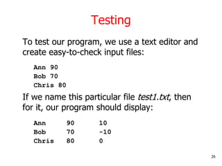 Testing
To test our program, we use a text editor and
create easy-to-check input files:
Ann 90
Bob 70
Chris 80
If we name this particular file test1.txt, then
for it, our program should display:
Ann 90 10
Bob 70 -10
Chris 80 0
26
 
