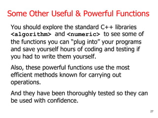 Some Other Useful & Powerful Functions
You should explore the standard C++ libraries
<algorithm> and <numeric> to see some of
the functions you can “plug into” your programs
and save yourself hours of coding and testing if
you had to write them yourself.
Also, these powerful functions use the most
efficient methods known for carrying out
operations.
And they have been thoroughly tested so they can
be used with confidence.
27
 