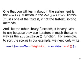 One that you will learn about in the assignment is
the sort() function in the <algorithm> library.
It uses one of the fastest, if not the fastest, sorting
methods.
And like the other library functions, it is very easy
to use because they use iterators in much the same
way as the accumulate() function. For example,
to sort the scores in our example, we need only write:
sort(scoreVec , scoreVec );
28
.begin() .end()
 