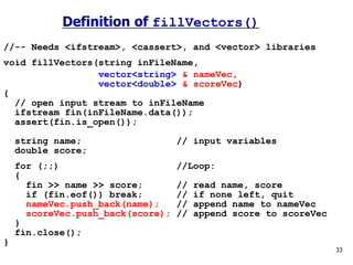 //-- Needs <ifstream>, <cassert>, and <vector> libraries
void fillVectors(string inFileName,
vector<string> & nameVec,
vector<double> & scoreVec)
{
// open input stream to inFileName
ifstream fin(inFileName.data());
assert(fin.is_open());
string name; // input variables
double score;
for (;;) //Loop:
{
fin >> name >> score; // read name, score
if (fin.eof()) break; // if none left, quit
nameVec.push_back(name); // append name to nameVec
scoreVec.push_back(score); // append score to scoreVec
}
fin.close();
}
33
Definition of fillVectors()
 