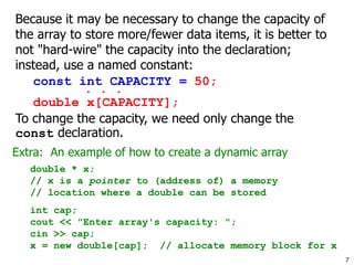 7
Because it may be necessary to change the capacity of
the array to store more/fewer data items, it is better to
not "hard-wire" the capacity into the declaration;
instead, use a named constant:
const int CAPACITY = 50;
. . .
double x[CAPACITY];
To change the capacity, we need only change the
const declaration.
Extra: An example of how to create a dynamic array
double * x;
// x is a pointer to (address of) a memory
// location where a double can be stored
int cap;
cout << "Enter array's capacity: ";
cin >> cap;
x = new double[cap]; // allocate memory block for x
 