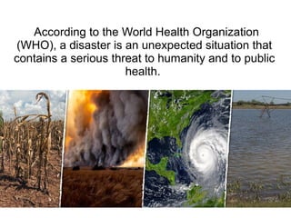According to the World Health Organization
(WHO), a disaster is an unexpected situation that
contains a serious threat to humanity and to public
health.
 