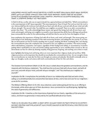 ኢየሱስ አምላክን መውደድና ሌሎችን መውደድ ከሃይማኖታዊ ሥርዓቶችና መሥዋዕቶች የበለጠ አስፈላጊ እንደሆነ ገልጿል። ሃይማኖታዊ
ልማዶች ጠቃሚ ሊሆኑ ቢችሉም፣ የመውደድን ትእዛዝ ጥላሸት መቀባት የለባቸውም። ትእዛዛትን ማወቅ ብቻ በቂ አይደለም;
በተግባራችን እና በአመለካከታችንም ልንኖርባቸው ይገባል። ሀሳቦቻችንን፣ ቃላቶቻችንን እና ድርጊቶቻችንን ከእግዚአብሔር ፍቅር
ትእዛዛት ጋር ለማስማማት ያለማቋረጥ ጥረት ማድረግ አለብን።
In Mark 12:28-34, a scribe, who was an expert in Jewish law, approached Jesus and asked Him, "Which commandment
is the most important of all?" Jesus responded, "The most important is, 'Hear, O Israel: The Lord our God, the Lord is
one. And you shall love the Lord your God with all your heart and with all your soul and with all your mind and with
all your strength.' The second is this: 'You shall love your neighbor as yourself.' There is no other commandment
greater than these." The scribe acknowledged Jesus' answer and agreed that loving God with all one's heart, soul,
mind, and strength, and loving one's neighbor as oneself, is more important than all the burnt offerings and sacrifices.
Jesus commended the scribe for his understanding and told him that he was not far from the kingdom of God.
Jesus emphasizes the importance of loving God with all our heart, soul, mind, and strength. This means giving our
entire being to God, dedicating ourselves to Him with unwavering devotion, and making Him the priority in our lives.
We can demonstrate our love for God by spending time in prayer, studying His Word, worshiping Him, and obeying
His commandments. Jesus also emphasizes the command to love our neighbors as ourselves. This means treating
others with kindness, compassion, and respect, regardless of their background, beliefs, or circumstances. It involves
putting others' needs before our own and actively seeking opportunities to serve and bless those around us. We can
demonstrate our love for others by showing empathy, being generous, forgiving, and reaching out to those in need.
Jesus highlights that loving God and loving others are more important than religious rituals and sacrifices. While
religious practices can be important, they should not overshadow the commandment to love. It's not enough to know
the commandments; we must also live them out through our actions and attitudes. We should continually strive to
align our thoughts, words, and actions with God's commandments of love for Him and others.
The Greatest Commandment (Mark 12:28-34): Jesus is asked about the greatest commandment, and He
responds with the famous statement, "You shall love the Lord your God with all your heart, and with all
your soul, and with all your mind, and with all your strength," and "You shall love your neighbor as
yourself."
Implication for life: It emphasizes the centrality of love in our relationship with God and with others,
calling us to wholeheartedly love and prioritize God above all else, and to love and care for our neighbors
as we do for ourselves.
The Widow's Offering (Mark 12:41-44): Jesus observes a poor widow giving all she has as an offering in
the temple, while others give out of their abundance. Jesus commends her sacrificial giving, highlighting
the value of generosity and selflessness.
Implication for life: It teaches us the importance of giving from our hearts, regardless of the amount or
status, and that true generosity is measured by the sacrificial attitude of our hearts.
ማርቆስ 12፡35-40 ኢየሱስ መሲሑ ከዳዊት ጋር ስላለው ዝምድና፣ ስለ ጸሐፍት ግብዝነት ያስተማረውን ትምህርት እና ድርጊቶቻቸውን
ስለ ኮነነበት ጥያቄ ያነሳል። እሱም የመሲሑን እውነተኛ ተፈጥሮ የመረዳትን አስፈላጊነት እና በሃይማኖታዊ አመራር ውስጥ ቅንነት እና ፍትህ
አስፈላጊነትን ያጎላል።
 