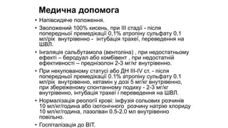Медична допомога
• Напівсидяче положення.
• Зволожений 100% кисень, при III стадії - після
попередньої премедiкації 0,1% атропіну сульфату 0,1
мл/рік внутрівенно - iнтубацiя трахеї, переведення на
ШВЛ.
• Інгаляція сальбутамола (вентолiна) , при недостатньому
ефекті – беродуал або комбiвент , при недостатній
ефективності – преднізолон 2-3 мг/кг внутрівенно.
• При некупованому статусі або ДН III-IV ст. - після
попередньої премедiкації 0.1% атропіну сульфату 0.1
мл/рік внутрівенно, кетамiн у дозі 5 мг/кг внутрівенно,
при збереженому спонтанному подиху - 2-3 мг/кг
внутрівенно, iнтубацiя трахеї і переведення на ШВЛ.
• Нормалізація реології крові: iнфузiя сольових розчинів
10 мл/кг/година або iзотонiчного розчину натрію хлориду
10 мл/кг/година, лазолван 0.5-2.0 мл внутрівенно
повільно.
• Госпіталізація до ВIТ.
 